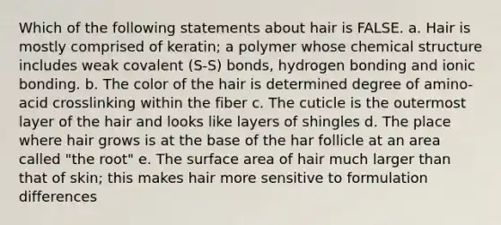 Which of the following statements about hair is FALSE. a. Hair is mostly comprised of keratin; a polymer whose chemical structure includes weak covalent (S-S) bonds, hydrogen bonding and ionic bonding. b. The color of the hair is determined degree of amino-acid crosslinking within the fiber c. The cuticle is the outermost layer of the hair and looks like layers of shingles d. The place where hair grows is at the base of the har follicle at an area called "the root" e. The surface area of hair much larger than that of skin; this makes hair more sensitive to formulation differences