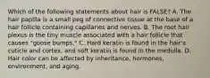 Which of the following statements about hair is FALSE? A. The hair papilla is a small peg of connective tissue at the base of a hair follicle containing capillaries and nerves. B. The root hair plexus is the tiny muscle associated with a hair follicle that causes "goose bumps." C. Hard keratin is found in the hair's cuticle and cortex, and soft keratin is found in the medulla. D. Hair color can be affected by inheritance, hormones, environment, and aging.