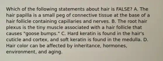 Which of the following statements about hair is FALSE? A. The hair papilla is a small peg of connective tissue at the base of a hair follicle containing capillaries and nerves. B. The root hair plexus is the tiny muscle associated with a hair follicle that causes "goose bumps." C. Hard keratin is found in the hair's cuticle and cortex, and soft keratin is found in the medulla. D. Hair color can be affected by inheritance, hormones, environment, and aging.