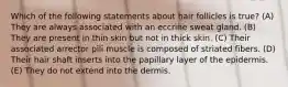 Which of the following statements about hair follicles is true? (A) They are always associated with an eccrine sweat gland. (B) They are present in thin skin but not in thick skin. (C) Their associated arrector pili muscle is composed of striated fibers. (D) Their hair shaft inserts into the papillary layer of the epidermis. (E) They do not extend into the dermis.