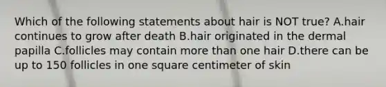 Which of the following statements about hair is NOT true? A.hair continues to grow after death B.hair originated in the dermal papilla C.follicles may contain more than one hair D.there can be up to 150 follicles in one square centimeter of skin