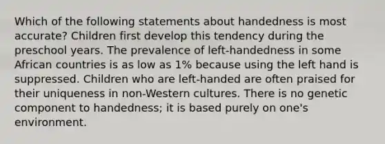 Which of the following statements about handedness is most accurate? Children first develop this tendency during the preschool years. The prevalence of left-handedness in some African countries is as low as 1% because using the left hand is suppressed. Children who are left-handed are often praised for their uniqueness in non-Western cultures. There is no genetic component to handedness; it is based purely on one's environment.