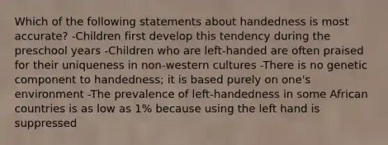 Which of the following statements about handedness is most accurate? -Children first develop this tendency during the preschool years -Children who are left-handed are often praised for their uniqueness in non-western cultures -There is no genetic component to handedness; it is based purely on one's environment -The prevalence of left-handedness in some African countries is as low as 1% because using the left hand is suppressed