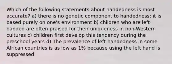 Which of the following statements about handedness is most accurate? a) there is no genetic component to handedness; it is based purely on one's environment b) children who are left-handed are often praised for their uniqueness in non-Western cultures c) children first develop this tendency during the preschool years d) The prevalence of left-handedness in some African countries is as low as 1% because using the left hand is suppressed