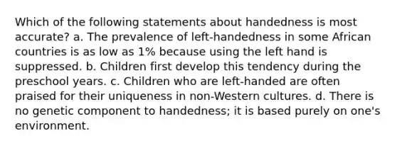 Which of the following statements about handedness is most accurate? a. The prevalence of left-handedness in some African countries is as low as 1% because using the left hand is suppressed. b. Children first develop this tendency during the preschool years. c. Children who are left-handed are often praised for their uniqueness in non-Western cultures. d. There is no genetic component to handedness; it is based purely on one's environment.