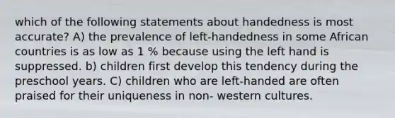 which of the following statements about handedness is most accurate? A) the prevalence of left-handedness in some African countries is as low as 1 % because using the left hand is suppressed. b) children first develop this tendency during the preschool years. C) children who are left-handed are often praised for their uniqueness in non- western cultures.