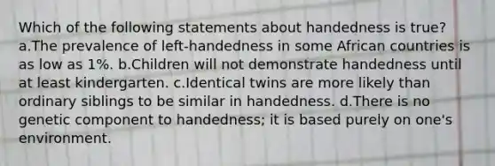 Which of the following statements about handedness is true? a.The prevalence of left-handedness in some African countries is as low as 1%. b.Children will not demonstrate handedness until at least kindergarten. c.Identical twins are more likely than ordinary siblings to be similar in handedness. d.There is no genetic component to handedness; it is based purely on one's environment.