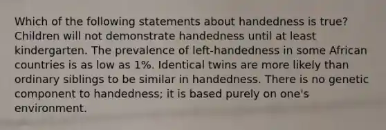 Which of the following statements about handedness is true? Children will not demonstrate handedness until at least kindergarten. The prevalence of left-handedness in some African countries is as low as 1%. Identical twins are more likely than ordinary siblings to be similar in handedness. There is no genetic component to handedness; it is based purely on one's environment.