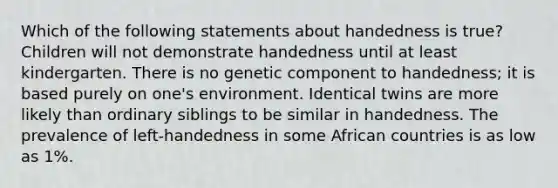 Which of the following statements about handedness is true? Children will not demonstrate handedness until at least kindergarten. There is no genetic component to handedness; it is based purely on one's environment. Identical twins are more likely than ordinary siblings to be similar in handedness. The prevalence of left-handedness in some African countries is as low as 1%.