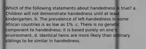 Which of the following statements about handedness is true? a. Children will not demonstrate handedness until at least kindergarten. b. The prevalence of left-handedness in some African countries is as low as 1%. c. There is no genetic component to handedness; it is based purely on one's environment. d. Identical twins are more likely than ordinary siblings to be similar in handedness.