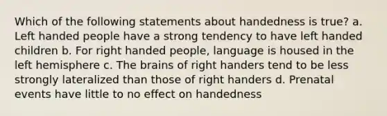 Which of the following statements about handedness is true? a. Left handed people have a strong tendency to have left handed children b. For right handed people, language is housed in the left hemisphere c. The brains of right handers tend to be less strongly lateralized than those of right handers d. Prenatal events have little to no effect on handedness