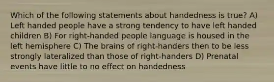 Which of the following statements about handedness is true? A) Left handed people have a strong tendency to have left handed children B) For right-handed people language is housed in the left hemisphere C) The brains of right-handers then to be less strongly lateralized than those of right-handers D) Prenatal events have little to no effect on handedness