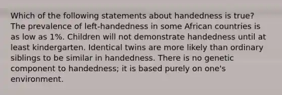 Which of the following statements about handedness is true? The prevalence of left-handedness in some African countries is as low as 1%. Children will not demonstrate handedness until at least kindergarten. Identical twins are more likely than ordinary siblings to be similar in handedness. There is no genetic component to handedness; it is based purely on one's environment.