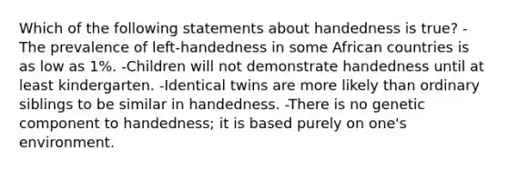 Which of the following statements about handedness is true? -The prevalence of left-handedness in some African countries is as low as 1%. -Children will not demonstrate handedness until at least kindergarten. -Identical twins are more likely than ordinary siblings to be similar in handedness. -There is no genetic component to handedness; it is based purely on one's environment.