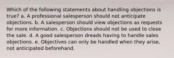 Which of the following statements about handling objections is true? a. A professional salesperson should not anticipate objections. b. A salesperson should view objections as requests for more information. c. Objections should not be used to close the sale. d. A good salesperson dreads having to handle sales objections. e. Objectives can only be handled when they arise, not anticipated beforehand.