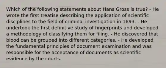 Which of the following statements about Hans Gross is​ true? - He wrote the first treatise describing the application of scientific disciplines to the field of criminal investigation in 1893. - He undertook the first definitive study of fingerprints and developed a methodology of classifying them for filing. - He discovered that blood can be grouped into different categories. - He developed the fundamental principles of document examination and was responsible for the acceptance of documents as scientific evidence by the courts.