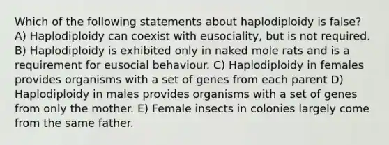 Which of the following statements about haplodiploidy is false? A) Haplodiploidy can coexist with eusociality, but is not required. B) Haplodiploidy is exhibited only in naked mole rats and is a requirement for eusocial behaviour. C) Haplodiploidy in females provides organisms with a set of genes from each parent D) Haplodiploidy in males provides organisms with a set of genes from only the mother. E) Female insects in colonies largely come from the same father.