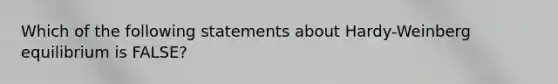 Which of the following statements about Hardy-Weinberg equilibrium is FALSE?