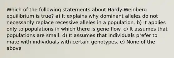 Which of the following statements about Hardy-Weinberg equilibrium is true? a) It explains why dominant alleles do not necessarily replace recessive alleles in a population. b) It applies only to populations in which there is gene flow. c) It assumes that populations are small. d) It assumes that individuals prefer to mate with individuals with certain genotypes. e) None of the above