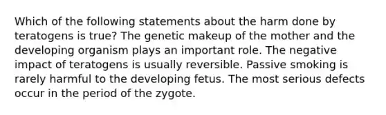 Which of the following statements about the harm done by teratogens is true? The genetic makeup of the mother and the developing organism plays an important role. The negative impact of teratogens is usually reversible. Passive smoking is rarely harmful to the developing fetus. The most serious defects occur in the period of the zygote.