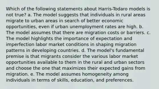 Which of the following statements about Harris-Todaro models is not true? a. The model suggests that individuals in rural areas migrate to urban areas in search of better economic opportunities, even if urban unemployment rates are high. b. The model assumes that there are migration costs or barriers. c. The model highlights the importance of expectation and imperfection labor market conditions in shaping migration patterns in developing countries. d. The model's fundamental premise is that migrants consider the various labor market opportunities available to them in the rural and urban sectors and choose the one that maximizes their expected gains from migration. e. The model assumes homogeneity among individuals in terms of skills, education, and preferences.