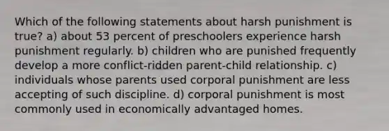 Which of the following statements about harsh punishment is true? a) about 53 percent of preschoolers experience harsh punishment regularly. b) children who are punished frequently develop a more conflict-ridden parent-child relationship. c) individuals whose parents used corporal punishment are less accepting of such discipline. d) corporal punishment is most commonly used in economically advantaged homes.