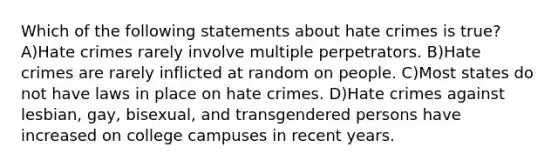 Which of the following statements about hate crimes is true? A)Hate crimes rarely involve multiple perpetrators. B)Hate crimes are rarely inflicted at random on people. C)Most states do not have laws in place on hate crimes. D)Hate crimes against lesbian, gay, bisexual, and transgendered persons have increased on college campuses in recent years.