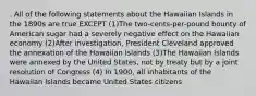 . All of the following statements about the Hawaiian Islands in the 1890s are true EXCEPT (1)The two-cents-per-pound bounty of American sugar had a severely negative effect on the Hawaiian economy (2)After investigation, President Cleveland approved the annexation of the Hawaiian Islands (3)The Hawaiian Islands were annexed by the United States, not by treaty but by a joint resolution of Congress (4) In 1900, all inhabitants of the Hawaiian Islands became United States citizens