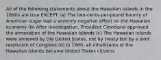 All of the following statements about the Hawaiian Islands in the 1890s are true EXCEPT (a) The two-cents-per-pound bounty of American sugar had a severely negative effect on the Hawaiian economy (b) After investigation, President Cleveland approved the annexation of the Hawaiian Islands (c) The Hawaiian Islands were annexed by the United States, not by treaty but by a joint resolution of Congress (d) In 1900, all inhabitants of the Hawaiian Islands became United States citizens