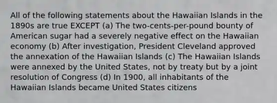 All of the following statements about the Hawaiian Islands in the 1890s are true EXCEPT (a) The two-cents-per-pound bounty of American sugar had a severely negative effect on the Hawaiian economy (b) After investigation, President Cleveland approved the annexation of the Hawaiian Islands (c) The Hawaiian Islands were annexed by the United States, not by treaty but by a joint resolution of Congress (d) In 1900, all inhabitants of the Hawaiian Islands became United States citizens