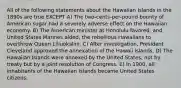 All of the following statements about the Hawaiian Islands in the 1890s are true EXCEPT A) The two-cents-per-pound bounty of American sugar had a severely adverse effect on the Hawaiian economy. B) The American minister at Honolulu favored, and United States Marines aided, the rebellious Hawaiians to overthrow Queen Liliuokalini. C) After investigation, President Cleveland approved the annexation of the Hawaii Islands. D) The Hawaiian Islands were annexed by the United States, not by treaty but by a joint resolution of Congress. E) In 1900, all inhabitants of the Hawaiian Islands became United States citizens.