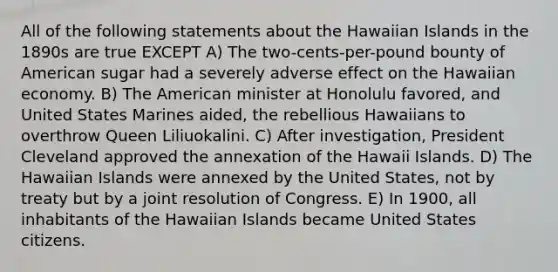 All of the following statements about the Hawaiian Islands in the 1890s are true EXCEPT A) The two-cents-per-pound bounty of American sugar had a severely adverse effect on the Hawaiian economy. B) The American minister at Honolulu favored, and United States Marines aided, the rebellious Hawaiians to overthrow Queen Liliuokalini. C) After investigation, President Cleveland approved the annexation of the Hawaii Islands. D) The Hawaiian Islands were annexed by the United States, not by treaty but by a joint resolution of Congress. E) In 1900, all inhabitants of the Hawaiian Islands became United States citizens.