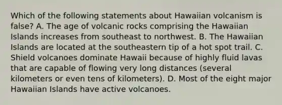 Which of the following statements about Hawaiian volcanism is false? A. The age of volcanic rocks comprising the Hawaiian Islands increases from southeast to northwest. B. The Hawaiian Islands are located at the southeastern tip of a hot spot trail. C. Shield volcanoes dominate Hawaii because of highly fluid lavas that are capable of flowing very long distances (several kilometers or even tens of kilometers). D. Most of the eight major Hawaiian Islands have active volcanoes.