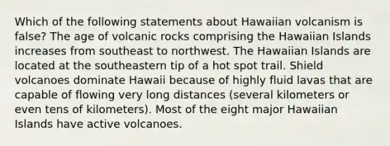 Which of the following statements about Hawaiian volcanism is false? The age of volcanic rocks comprising the Hawaiian Islands increases from southeast to northwest. The Hawaiian Islands are located at the southeastern tip of a hot spot trail. Shield volcanoes dominate Hawaii because of highly fluid lavas that are capable of flowing very long distances (several kilometers or even tens of kilometers). Most of the eight major Hawaiian Islands have active volcanoes.