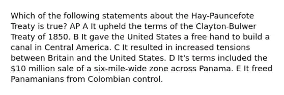 Which of the following statements about the Hay-Pauncefote Treaty is true? AP A It upheld the terms of the Clayton-Bulwer Treaty of 1850. B It gave the United States a free hand to build a canal in Central America. C It resulted in increased tensions between Britain and the United States. D It's terms included the 10 million sale of a six-mile-wide zone across Panama. E It freed Panamanians from Colombian control.