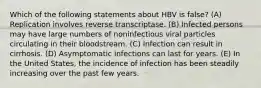 Which of the following statements about HBV is false? (A) Replication involves reverse transcriptase. (B) Infected persons may have large numbers of noninfectious viral particles circulating in their bloodstream. (C) Infection can result in cirrhosis. (D) Asymptomatic infections can last for years. (E) In the United States, the incidence of infection has been steadily increasing over the past few years.