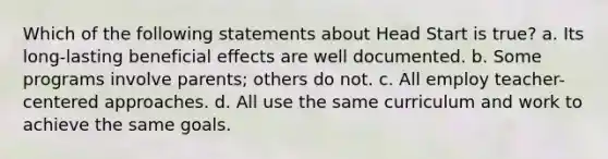 Which of the following statements about Head Start is true? a. Its long-lasting beneficial effects are well documented. b. Some programs involve parents; others do not. c. All employ teacher-centered approaches. d. All use the same curriculum and work to achieve the same goals.