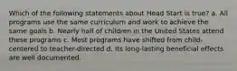 Which of the following statements about Head Start is true? a. All programs use the same curriculum and work to achieve the same goals b. Nearly half of children in the United States attend these programs c. Most programs have shifted from child-centered to teacher-directed d. Its long-lasting beneficial effects are well documented.