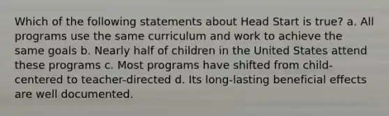 Which of the following statements about Head Start is true? a. All programs use the same curriculum and work to achieve the same goals b. Nearly half of children in the United States attend these programs c. Most programs have shifted from child-centered to teacher-directed d. Its long-lasting beneficial effects are well documented.