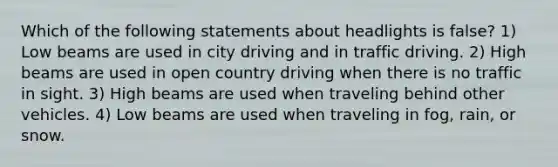 Which of the following statements about headlights is false? 1) Low beams are used in city driving and in traffic driving. 2) High beams are used in open country driving when there is no traffic in sight. 3) High beams are used when traveling behind other vehicles. 4) Low beams are used when traveling in fog, rain, or snow.