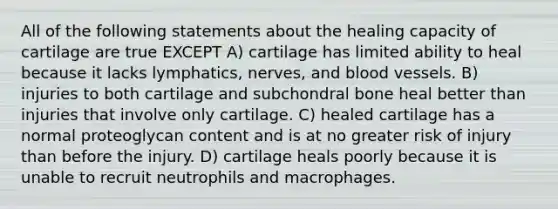 All of the following statements about the healing capacity of cartilage are true EXCEPT A) cartilage has limited ability to heal because it lacks lymphatics, nerves, and blood vessels. B) injuries to both cartilage and subchondral bone heal better than injuries that involve only cartilage. C) healed cartilage has a normal proteoglycan content and is at no greater risk of injury than before the injury. D) cartilage heals poorly because it is unable to recruit neutrophils and macrophages.