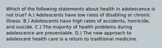 Which of the following statements about health in adolescence is not true? A.) Adolescents have low rates of disabling or chronic illness. B.) Adolescents have high rates of accidents, homicide, and suicide. C.) The majority of health problems during adolescence are preventable. D.) The new approach to adolescent health care is a return to traditional medicine.