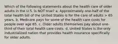 Which of the following statements about the health care of older adults in the U.S. is NOT true? a. Approximately one-half of the total health bill of the United States is for the care of adults > 65 years. b. Medicare pays for some of the health care costs for people over age 65. c. Older adults themselves pay about one-third of their total health care costs. d. United States is the only industrialized nation that provides health insurance specifically for older adults.