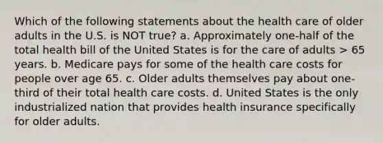 Which of the following statements about the health care of older adults in the U.S. is NOT true? a. Approximately one-half of the total health bill of the United States is for the care of adults > 65 years. b. Medicare pays for some of the health care costs for people over age 65. c. Older adults themselves pay about one-third of their total health care costs. d. United States is the only industrialized nation that provides health insurance specifically for older adults.