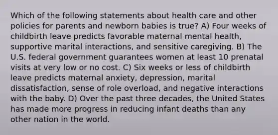 Which of the following statements about health care and other policies for parents and newborn babies is true? A) Four weeks of childbirth leave predicts favorable maternal mental health, supportive marital interactions, and sensitive caregiving. B) The U.S. federal government guarantees women at least 10 prenatal visits at very low or no cost. C) Six weeks or less of childbirth leave predicts maternal anxiety, depression, marital dissatisfaction, sense of role overload, and negative interactions with the baby. D) Over the past three decades, the United States has made more progress in reducing infant deaths than any other nation in the world.