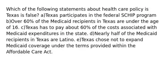 Which of the following statements about health care policy is Texas is false? a)Texas participates in the federal SCHIP program b)Over 60% of the Medicaid recipients in Texas are under the age of 16. c)Texas has to pay about 60% of the costs associated with Medicaid expenditures in the state. d)Nearly half of the Medicaid recipients in Texas are Latino. e)Texas chose not to expand Medicaid coverage under the terms provided within the Affordable Care Act.