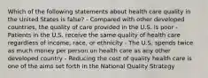 Which of the following statements about health care quality in the United States is false? - Compared with other developed countries, the quality of care provided in the U.S. is poor - Patients in the U.S. receive the same quality of health care regardless of income, race, or ethnicity - The U.S. spends twice as much money per person on health care as any other developed country - Reducing the cost of quality health care is one of the aims set forth in the National Quality Strategy