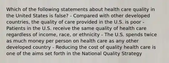 Which of the following statements about health care quality in the United States is false? - Compared with other developed countries, the quality of care provided in the U.S. is poor - Patients in the U.S. receive the same quality of health care regardless of income, race, or ethnicity - The U.S. spends twice as much money per person on health care as any other developed country - Reducing the cost of quality health care is one of the aims set forth in the National Quality Strategy