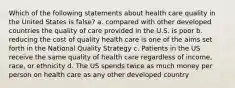 Which of the following statements about health care quality in the United States is false? a. compared with other developed countries the quality of care provided in the U.S. is poor b. reducing the cost of quality health care is one of the aims set forth in the National Quality Strategy c. Patients in the US receive the same quality of health care regardless of income, race, or ethnicity d. The US spends twice as much money per person on health care as any other developed country