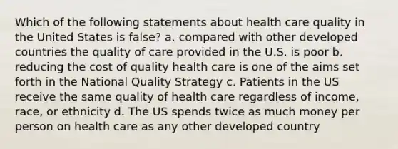 Which of the following statements about health care quality in the United States is false? a. compared with other developed countries the quality of care provided in the U.S. is poor b. reducing the cost of quality health care is one of the aims set forth in the National Quality Strategy c. Patients in the US receive the same quality of health care regardless of income, race, or ethnicity d. The US spends twice as much money per person on health care as any other developed country